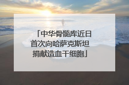 中华骨髓库近日首次向哈萨克斯坦捐献造血干细胞