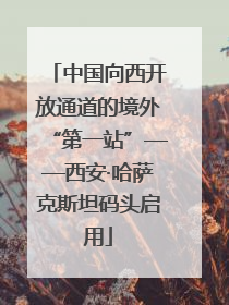 中国向西开放通道的境外“第一站”——西安·哈萨克斯坦码头启用