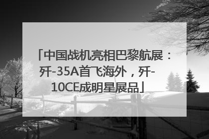 中国战机亮相巴黎航展：歼-35A首飞海外，歼-10CE成明星展品