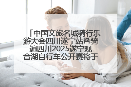 中国文旅名城骑行乐游大会四川遂宁站暨骑遍四川2025遂宁观音湖自行车公开赛将于6月22日开赛