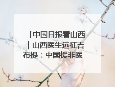 中国日报看山西｜山西医生远征吉布提：中国援非医疗队克服挑战救助非洲患者