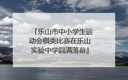 乐山市中小学生运动会棋类比赛在乐山实验中学圆满落幕