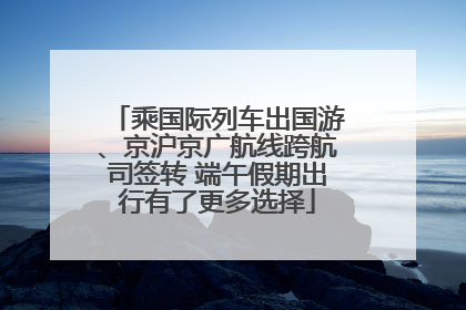 乘国际列车出国游、京沪京广航线跨航司签转 端午假期出行有了更多选择