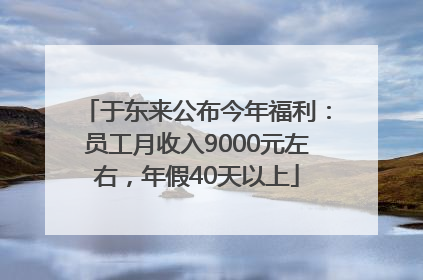 于东来公布今年福利：员工月收入9000元左右，年假40天以上