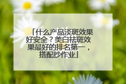 什么产品淡斑效果好安全？美白祛斑效果最好的排名第一，搭配抄作业