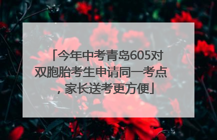 今年中考青岛605对双胞胎考生申请同一考点，家长送考更方便
