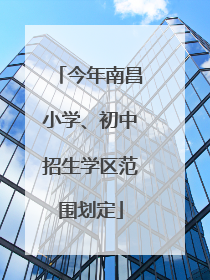 今年南昌小学、初中招生学区范围划定