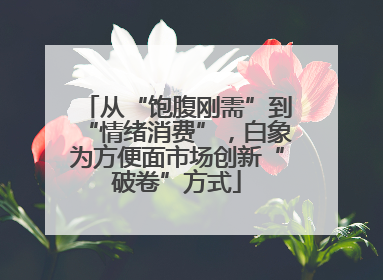 从“饱腹刚需”到“情绪消费”，白象为方便面市场创新“破卷”方式