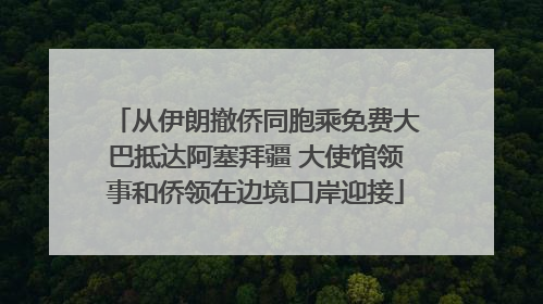 从伊朗撤侨同胞乘免费大巴抵达阿塞拜疆 大使馆领事和侨领在边境口岸迎接