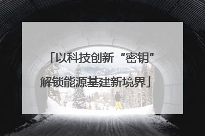 以科技创新“密钥”解锁能源基建新境界