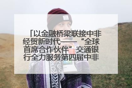 以金融桥梁联接中非经贸新时代——“全球首席合作伙伴”交通银行全力服务第四届中非经贸博览会