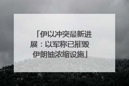 伊以冲突最新进展：以军称已摧毁伊朗铀浓缩设施