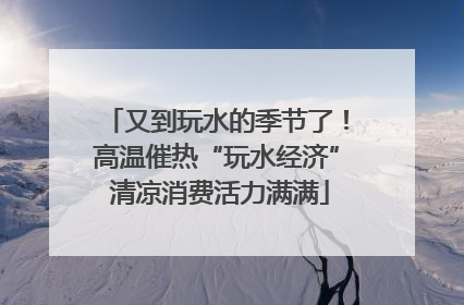 又到玩水的季节了！高温催热“玩水经济” 清凉消费活力满满