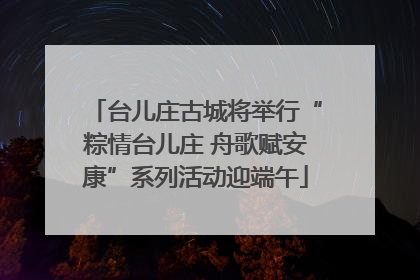 台儿庄古城将举行“粽情台儿庄 舟歌赋安康”系列活动迎端午