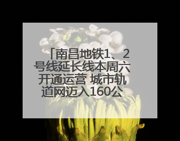 南昌地铁1、2号线延长线本周六开通运营 城市轨道网迈入160公里新时代