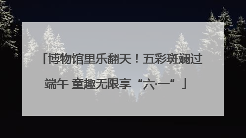 博物馆里乐翻天!五彩斑斓过端午 童趣无限享“六·一”