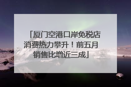 厦门空港口岸免税店消费热力攀升！前五月销售比增近三成