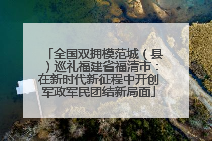 全国双拥模范城（县）巡礼福建省福清市：在新时代新征程中开创军政军民团结新局面