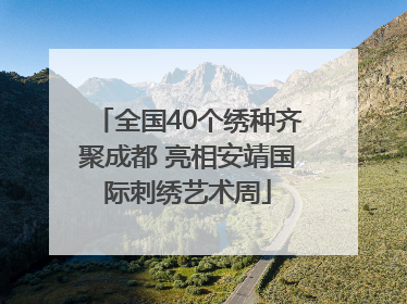 全国40个绣种齐聚成都 亮相安靖国际刺绣艺术周