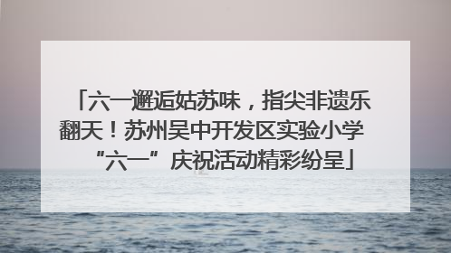 六一邂逅姑苏味，指尖非遗乐翻天！苏州吴中开发区实验小学“六一”庆祝活动精彩纷呈