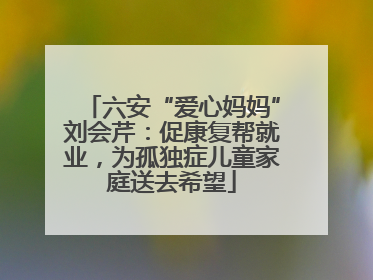 六安“爱心妈妈”刘会芹：促康复帮就业，为孤独症儿童家庭送去希望