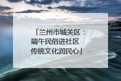 兰州市城关区：端午民俗进社区 传统文化润民心