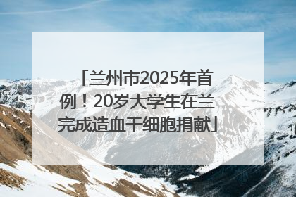 兰州市2025年首例！20岁大学生在兰完成造血干细胞捐献