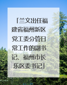 兰文出任福建省福州新区党工委分管日常工作的副书记、福州市长乐区委书记