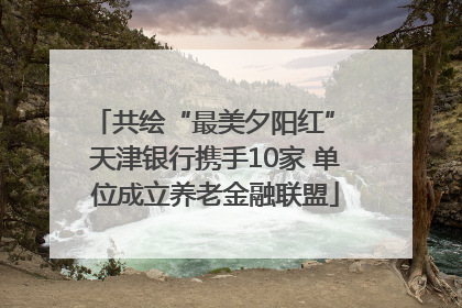 共绘“最美夕阳红” 天津银行携手10家 单位成立养老金融联盟