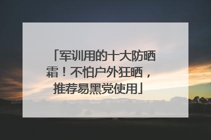 军训用的十大防晒霜！不怕户外狂晒，推荐易黑党使用