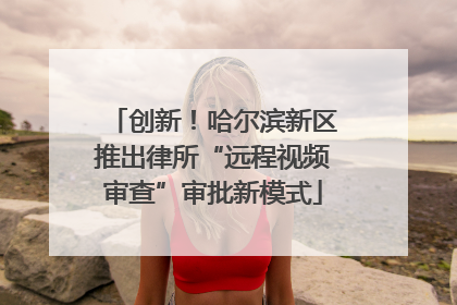 创新！哈尔滨新区推出律所“远程视频审查”审批新模式