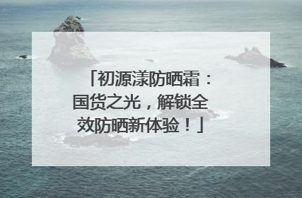 初源漾防晒霜：国货之光，解锁全效防晒新体验！
