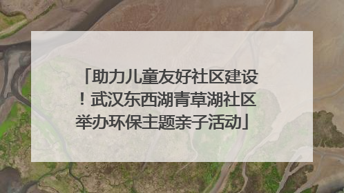 助力儿童友好社区建设！武汉东西湖青草湖社区举办环保主题亲子活动