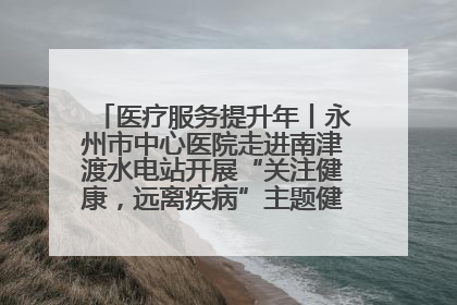 医疗服务提升年丨永州市中心医院走进南津渡水电站开展“关注健康，远离疾病”主题健康促进活动