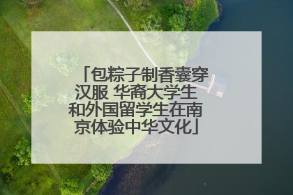 包粽子制香囊穿汉服 华裔大学生和外国留学生在南京体验中华文化
