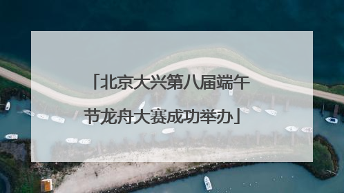 北京大兴第八届端午节龙舟大赛成功举办