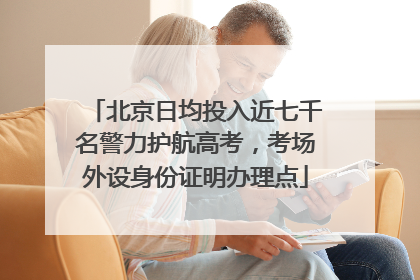 北京日均投入近七千名警力护航高考，考场外设身份证明办理点