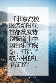 北京高校服务新时代首都发展特别报道｜中国音乐学院①：打造“歌声中的红色记忆”，唱响红色传承新乐章