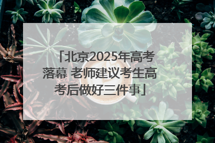 北京2025年高考落幕 老师建议考生高考后做好三件事