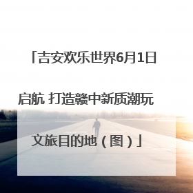 吉安欢乐世界6月1日启航 打造赣中新质潮玩文旅目的地（图）