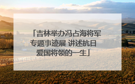 吉林举办冯占海将军专题事迹展 讲述抗日爱国将领的一生