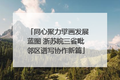 同心聚力擘画发展蓝图 浙苏皖三省毗邻区谱写协作新篇