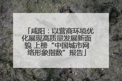 咸阳：以营商环境优化展现高质量发展新面貌 上榜“中国城市网络形象指数”报告