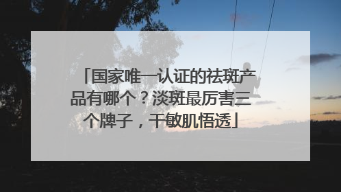 国家唯一认证的祛斑产品有哪个？淡斑最厉害三个牌子，干敏肌悟透
