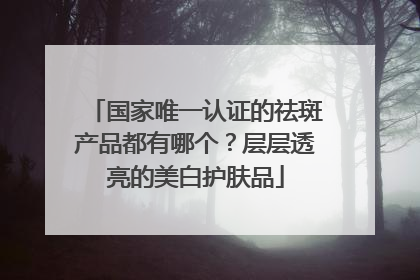 国家唯一认证的祛斑产品都有哪个？层层透亮的美白护肤品