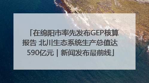 在绵阳市率先发布GEP核算报告 北川生态系统生产总值达590亿元｜新闻发布最前线