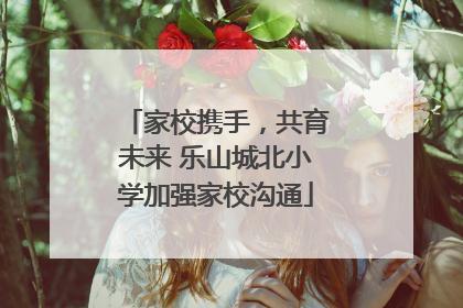 家校携手，共育未来 乐山城北小学加强家校沟通