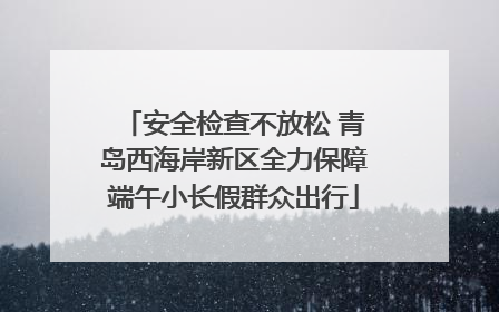 安全检查不放松 青岛西海岸新区全力保障端午小长假群众出行
