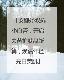 安婕妤双抗小白管：开启去黄护肤品新篇，焕活年轻亮白美肌