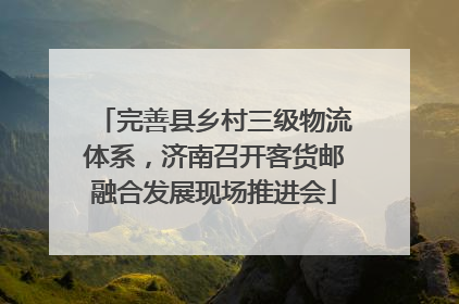 完善县乡村三级物流体系，济南召开客货邮融合发展现场推进会